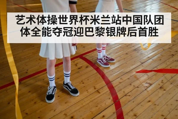 艺术体操世界杯米兰站中国队团体全能夺冠迎巴黎银牌后首胜